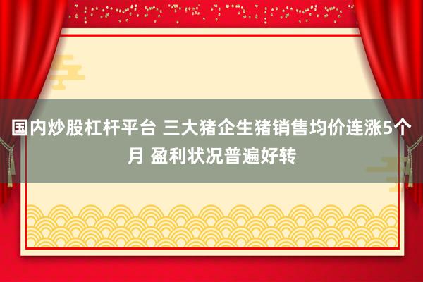 国内炒股杠杆平台 三大猪企生猪销售均价连涨5个月 盈利状况普遍好转