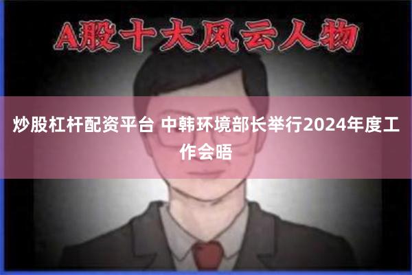 炒股杠杆配资平台 中韩环境部长举行2024年度工作会晤