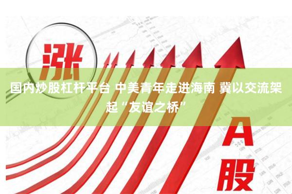 国内炒股杠杆平台 中美青年走进海南 冀以交流架起“友谊之桥”