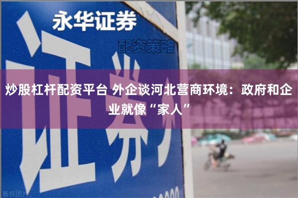 炒股杠杆配资平台 外企谈河北营商环境：政府和企业就像“家人”