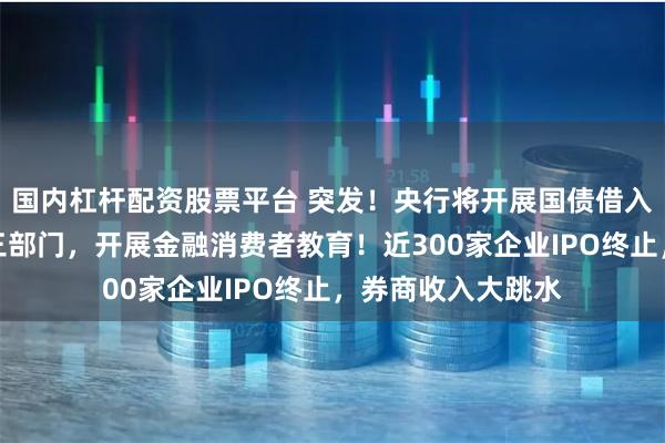 国内杠杆配资股票平台 突发！央行将开展国债借入操作！证监会等三部门，开展金融消费者教育！近300家企业IPO终止，券商收入大跳水