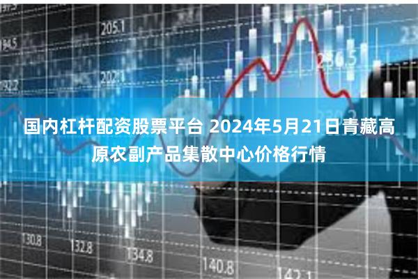 国内杠杆配资股票平台 2024年5月21日青藏高原农副产品集散中心价格行情