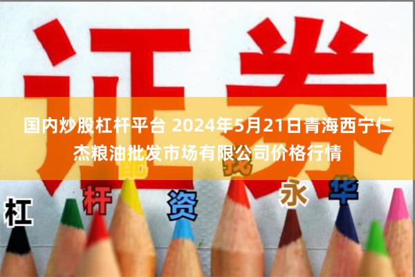 国内炒股杠杆平台 2024年5月21日青海西宁仁杰粮油批发市场有限公司价格行情