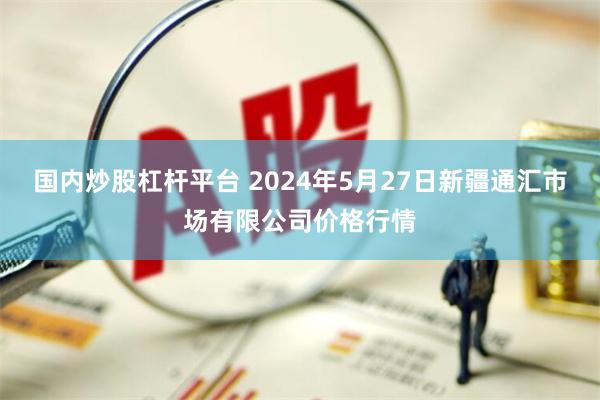 国内炒股杠杆平台 2024年5月27日新疆通汇市场有限公司价格行情