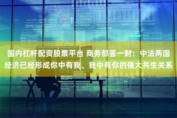 国内杠杆配资股票平台 商务部答一财：中法两国经济已经形成你中有我、我中有你的强大共生关系