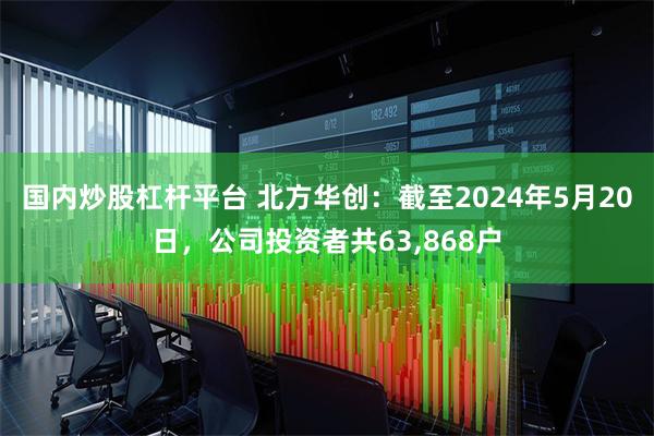 国内炒股杠杆平台 北方华创：截至2024年5月20日，公司投资者共63,868户