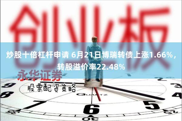 炒股十倍杠杆申请 6月21日博瑞转债上涨1.66%，转股溢价率22.48%