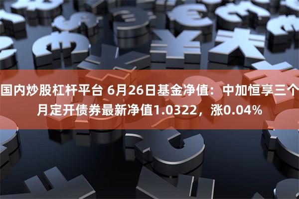 国内炒股杠杆平台 6月26日基金净值：中加恒享三个月定开债券最新净值1.0322，涨0.04%