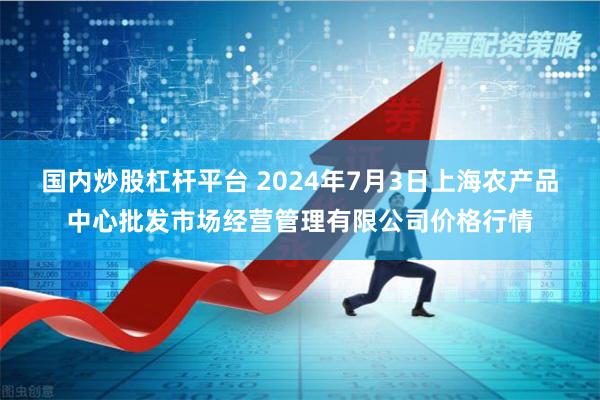 国内炒股杠杆平台 2024年7月3日上海农产品中心批发市场经营管理有限公司价格行情