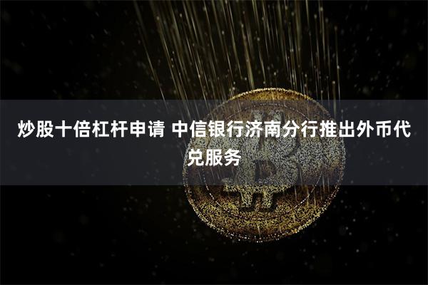 炒股十倍杠杆申请 中信银行济南分行推出外币代兑服务