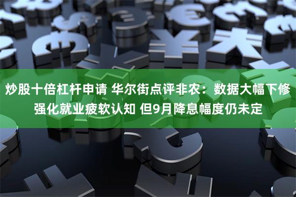 炒股十倍杠杆申请 华尔街点评非农：数据大幅下修强化就业疲软认知 但9月降息幅度仍未定