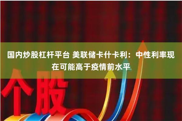 国内炒股杠杆平台 美联储卡什卡利：中性利率现在可能高于疫情前水平