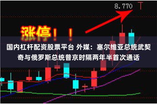 国内杠杆配资股票平台 外媒：塞尔维亚总统武契奇与俄罗斯总统普京时隔两年半首次通话