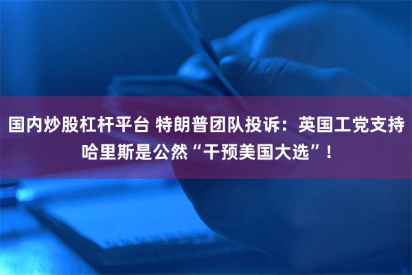 国内炒股杠杆平台 特朗普团队投诉：英国工党支持哈里斯是公然“干预美国大选”！