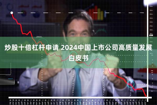 炒股十倍杠杆申请 2024中国上市公司高质量发展白皮书